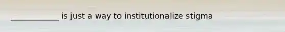 ____________ is just a way to institutionalize stigma