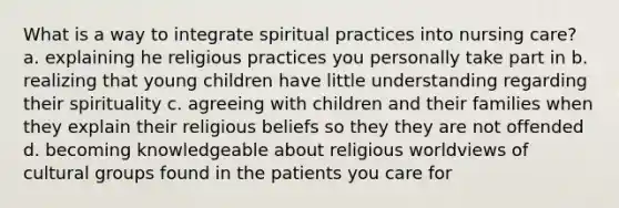 What is a way to integrate spiritual practices into nursing care? a. explaining he religious practices you personally take part in b. realizing that young children have little understanding regarding their spirituality c. agreeing with children and their families when they explain their religious beliefs so they they are not offended d. becoming knowledgeable about religious worldviews of cultural groups found in the patients you care for