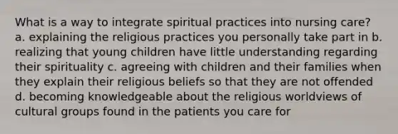 What is a way to integrate spiritual practices into nursing care? a. explaining the religious practices you personally take part in b. realizing that young children have little understanding regarding their spirituality c. agreeing with children and their families when they explain their religious beliefs so that they are not offended d. becoming knowledgeable about the religious worldviews of cultural groups found in the patients you care for