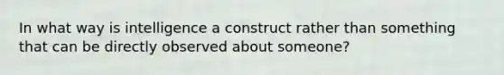 In what way is intelligence a construct rather than something that can be directly observed about someone?