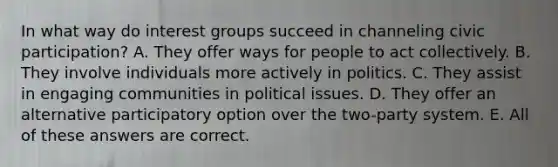 In what way do interest groups succeed in channeling civic participation? A. They offer ways for people to act collectively. B. They involve individuals more actively in politics. C. They assist in engaging communities in political issues. D. They offer an alternative participatory option over the two-party system. E. All of these answers are correct.