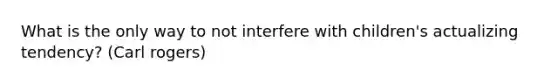 What is the only way to not interfere with children's actualizing tendency? (Carl rogers)