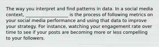 The way you interpret and find patterns in data. In a social media context, ___________________ is the process of following metrics on your social media performance and using that data to improve your strategy. For instance, watching your engagement rate over time to see if your posts are becoming more or less compelling to your followers.