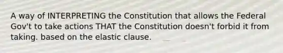 A way of INTERPRETING the Constitution that allows the Federal Gov't to take actions THAT the Constitution doesn't forbid it from taking. based on the elastic clause.