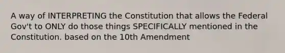 A way of INTERPRETING the Constitution that allows the Federal Gov't to ONLY do those things SPECIFICALLY mentioned in the Constitution. based on the 10th Amendment