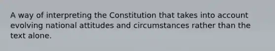 A way of interpreting the Constitution that takes into account evolving national attitudes and circumstances rather than the text alone.