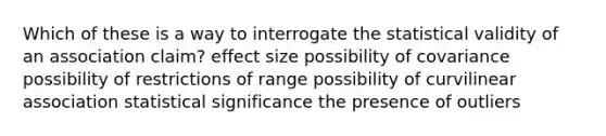 Which of these is a way to interrogate the statistical validity of an association claim? effect size possibility of covariance possibility of restrictions of range possibility of curvilinear association statistical significance the presence of outliers