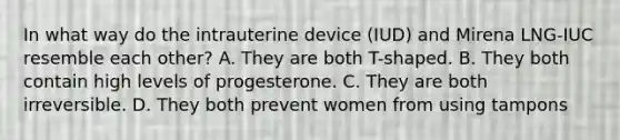 In what way do the intrauterine device (IUD) and Mirena LNG-IUC resemble each other? A. They are both T-shaped. B. They both contain high levels of progesterone. C. They are both irreversible. D. They both prevent women from using tampons