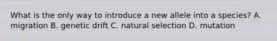 What is the only way to introduce a new allele into a species? A. migration B. genetic drift C. natural selection D. mutation