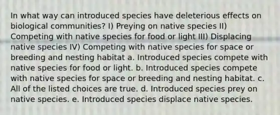 In what way can introduced species have deleterious effects on biological communities? I) Preying on native species II) Competing with native species for food or light III) Displacing native species IV) Competing with native species for space or breeding and nesting habitat a. Introduced species compete with native species for food or light. b. Introduced species compete with native species for space or breeding and nesting habitat. c. All of the listed choices are true. d. Introduced species prey on native species. e. Introduced species displace native species.