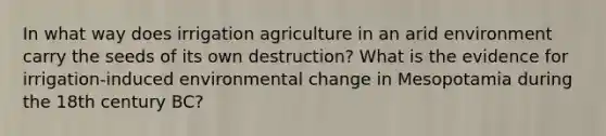 In what way does irrigation agriculture in an arid environment carry the seeds of its own destruction? What is the evidence for irrigation-induced environmental change in Mesopotamia during the 18th century BC?