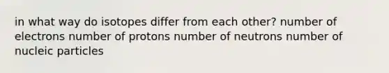 in what way do isotopes differ from each other? number of electrons number of protons number of neutrons number of nucleic particles