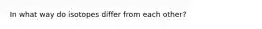 In what way do isotopes differ from each other?