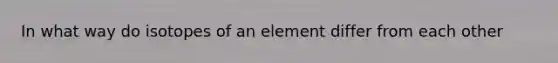 In what way do isotopes of an element differ from each other