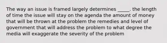 The way an issue is framed largely determines _____. the length of time the issue will stay on the agenda the amount of money that will be thrown at the problem the remedies and level of government that will address the problem to what degree the media will exaggerate the severity of the problem