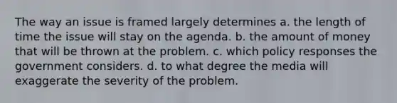 The way an issue is framed largely determines a. the length of time the issue will stay on the agenda. b. the amount of money that will be thrown at the problem. c. which policy responses the government considers. d. to what degree the media will exaggerate the severity of the problem.