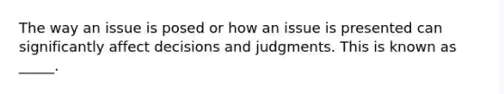 The way an issue is posed or how an issue is presented can significantly affect decisions and judgments. This is known as _____.