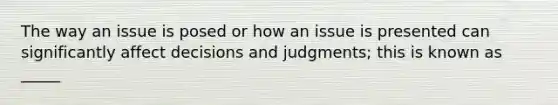 The way an issue is posed or how an issue is presented can significantly affect decisions and judgments; this is known as _____