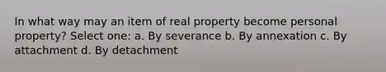 In what way may an item of real property become personal property? Select one: a. By severance b. By annexation c. By attachment d. By detachment