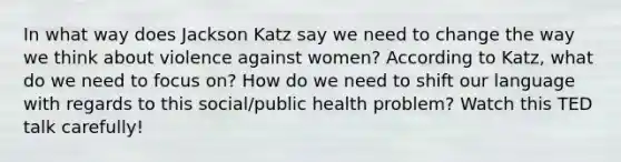 In what way does Jackson Katz say we need to change the way we think about violence against women? According to Katz, what do we need to focus on? How do we need to shift our language with regards to this social/public health problem? Watch this TED talk carefully!