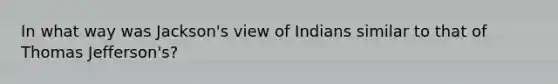 In what way was Jackson's view of Indians similar to that of <a href='https://www.questionai.com/knowledge/kHyncoPsXv-thomas-jefferson' class='anchor-knowledge'>thomas jefferson</a>'s?