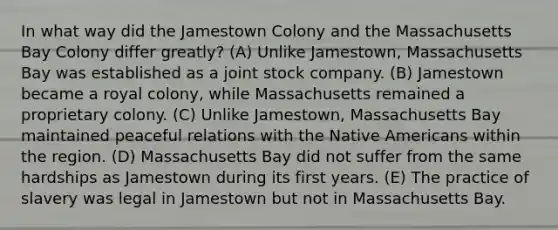 In what way did the Jamestown Colony and the Massachusetts Bay Colony differ greatly? (A) Unlike Jamestown, Massachusetts Bay was established as a joint stock company. (B) Jamestown became a royal colony, while Massachusetts remained a proprietary colony. (C) Unlike Jamestown, Massachusetts Bay maintained peaceful relations with the Native Americans within the region. (D) Massachusetts Bay did not suffer from the same hardships as Jamestown during its first years. (E) The practice of slavery was legal in Jamestown but not in Massachusetts Bay.