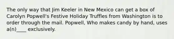 The only way that Jim Keeler in New Mexico can get a box of Carolyn Popwell's Festive Holiday Truffles from Washington is to order through the mail. Popwell, Who makes candy by hand, uses a(n)____ exclusively.