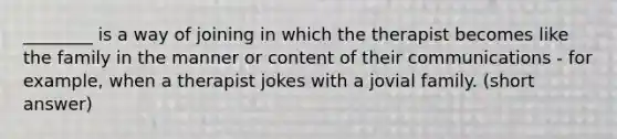 ________ is a way of joining in which the therapist becomes like the family in the manner or content of their communications - for example, when a therapist jokes with a jovial family. (short answer)