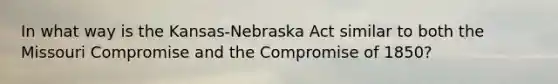 In what way is the Kansas-Nebraska Act similar to both the Missouri Compromise and the <a href='https://www.questionai.com/knowledge/kvIKPiDs5Q-compromise-of-1850' class='anchor-knowledge'>compromise of 1850</a>?