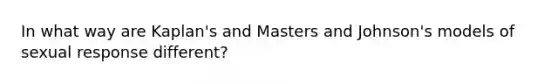 In what way are Kaplan's and Masters and Johnson's models of sexual response different?