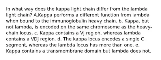 In what way does the kappa light chain differ from the lambda light chain? A.Kappa performs a different function from lambda when bound to the immunoglobulin heavy chain. b. Kappa, but not lambda, is encoded on the same chromosome as the heavy-chain locus. c. Kappa contains a VJ region, whereas lambda contains a VDJ region. d. The kappa locus encodes a single C segment, whereas the lambda locus has more than one. e. Kappa contains a transmembrane domain but lambda does not.