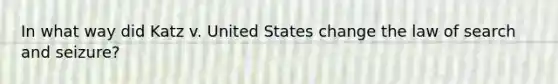 In what way did Katz v. United States change the law of search and seizure?