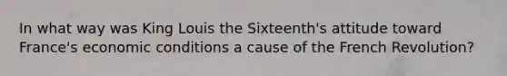 In what way was King Louis the Sixteenth's attitude toward France's economic conditions a cause of the French Revolution?