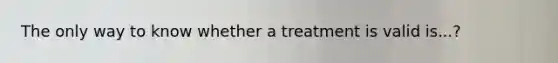 The only way to know whether a treatment is valid is...?