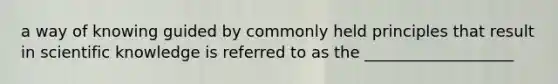 a way of knowing guided by commonly held principles that result in scientific knowledge is referred to as the ___________________