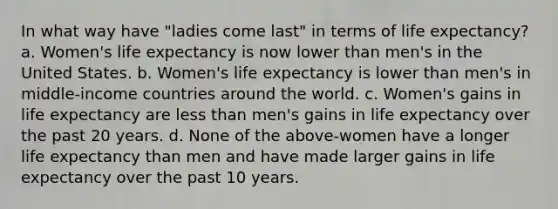 In what way have "ladies come last" in terms of life expectancy? a. Women's life expectancy is now lower than men's in the United States. b. Women's life expectancy is lower than men's in middle-income countries around the world. c. Women's gains in life expectancy are less than men's gains in life expectancy over the past 20 years. d. None of the above-women have a longer life expectancy than men and have made larger gains in life expectancy over the past 10 years.