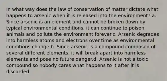 In what way does the law of conservation of matter dictate what happens to arsenic when it is released into the environment? a. Since arsenic is an element and cannot be broken down by typical environmental conditions, it can continue to poison animals and pollute the environment forever.c. Arsenic degrades into harmless atoms and electrons over time as environmental conditions change.b. Since arsenic is a compound composed of several different elements, it will break apart into harmless elements and pose no future danger.d. Arsenic is not a toxic compound so nobody cares what happens to it after it is discarded