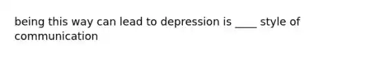 being this way can lead to depression is ____ style of communication