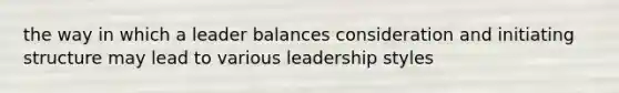 the way in which a leader balances consideration and initiating structure may lead to various leadership styles