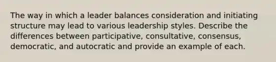 The way in which a leader balances consideration and initiating structure may lead to various leadership styles. Describe the differences between participative, consultative, consensus, democratic, and autocratic and provide an example of each.