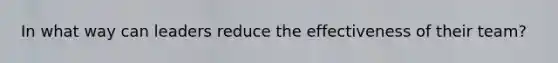 In what way can leaders reduce the effectiveness of their team?