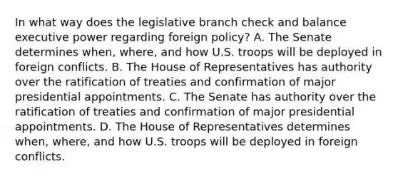 In what way does the legislative branch check and balance executive power regarding foreign policy? A. The Senate determines when, where, and how U.S. troops will be deployed in foreign conflicts. B. The House of Representatives has authority over the ratification of treaties and confirmation of major presidential appointments. C. The Senate has authority over the ratification of treaties and confirmation of major presidential appointments. D. The House of Representatives determines when, where, and how U.S. troops will be deployed in foreign conflicts.