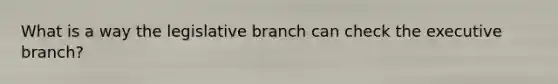 What is a way the legislative branch can check the executive branch?