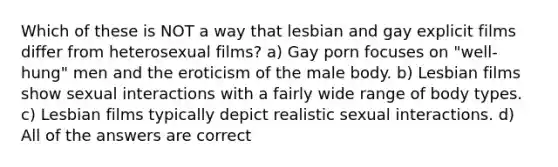 Which of these is NOT a way that lesbian and gay explicit films differ from heterosexual films? a) Gay porn focuses on "well-hung" men and the eroticism of the male body. b) Lesbian films show sexual interactions with a fairly wide range of body types. c) Lesbian films typically depict realistic sexual interactions. d) All of the answers are correct