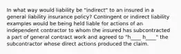 In what way would liability be "indirect" to an insured in a general liability insurance policy? Contingent or indirect liability examples would be being held liable for actions of an independent contractor to whom the insured has subcontracted a part of general contract work and agreed to "h____ h____" the subcontractor whose direct actions produced the claim.