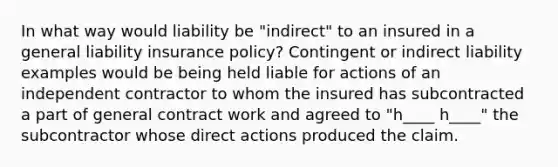 In what way would liability be "indirect" to an insured in a general liability insurance policy? Contingent or indirect liability examples would be being held liable for actions of an independent contractor to whom the insured has subcontracted a part of general contract work and agreed to "h____ h____" the subcontractor whose direct actions produced the claim.