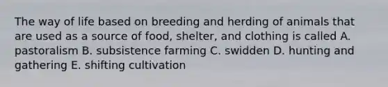 The way of life based on breeding and herding of animals that are used as a source of food, shelter, and clothing is called A. pastoralism B. subsistence farming C. swidden D. hunting and gathering E. shifting cultivation