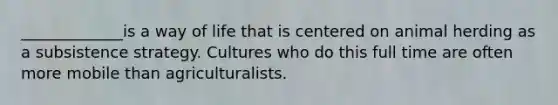 _____________is a way of life that is centered on animal herding as a subsistence strategy. Cultures who do this full time are often more mobile than agriculturalists.