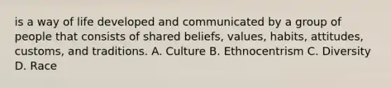 is a way of life developed and communicated by a group of people that consists of shared beliefs, values, habits, attitudes, customs, and traditions. A. Culture B. Ethnocentrism C. Diversity D. Race