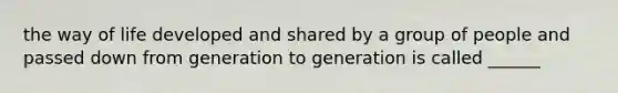 the way of life developed and shared by a group of people and passed down from generation to generation is called ______